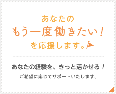 あなたのもう一度働きたい！を応援します。あなたの経験を、きっと活かせる！ご希望に応じてサポートいたします。