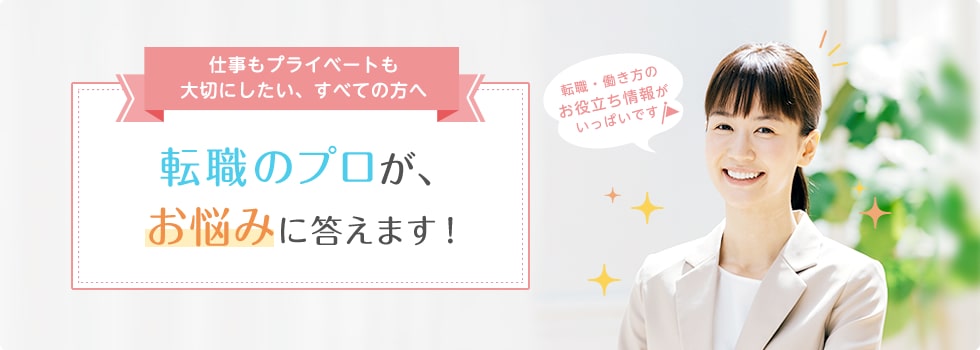 仕事もプライベートも大切にしたい、すべての方へ 転職のプロが、お悩みに答えます！ 転職・働き方のお役立ち情報がいっぱいです