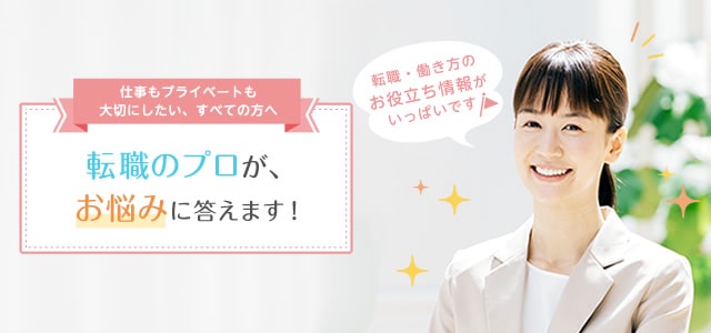 仕事もプライベートも大切にしたい、すべての方へ 転職のプロが、お悩みに答えます! 転職・働き方のお役立ち情報がいっぱいです