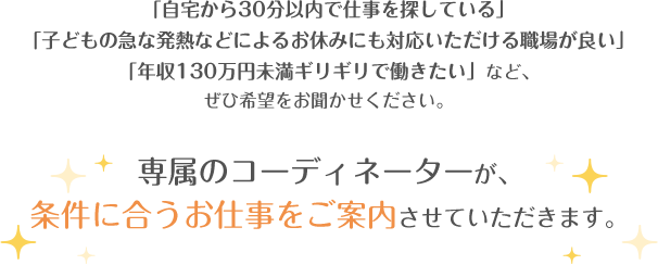 「自宅から30分以内で仕事を探している」「子どもの急な発熱などによるお休みにも対応いただける職場が良い」「年収130万円未満ギリギリで働きたい」など、ぜひ希望をお聞かせください。専属のコーディネーターが、条件に合うお仕事をご案内させていただきます。