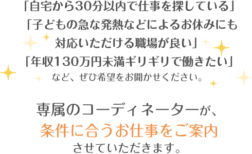 「自宅から30分以内で仕事を探している」「子どもの急な発熱などによるお休みにも対応いただける職場が良い」「年収130万円未満ギリギリで働きたい」など、ぜひ希望をお聞かせください。専属のコーディネーターが、条件に合うお仕事をご案内させていただきます。