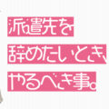 派遣先を辞めたいとき、やるべき事。